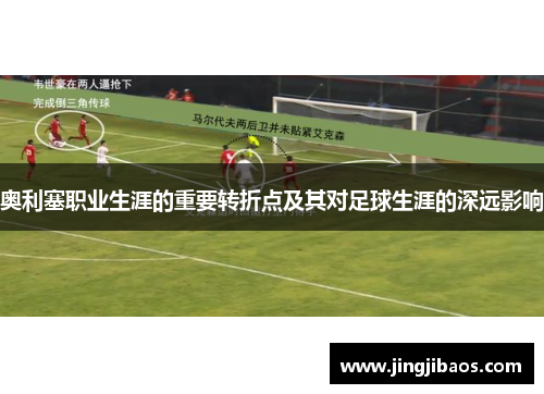 奥利塞职业生涯的重要转折点及其对足球生涯的深远影响