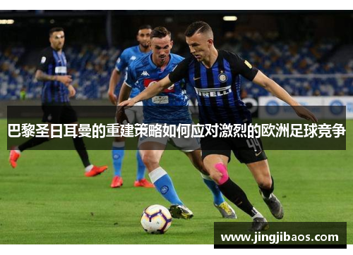 巴黎圣日耳曼的重建策略如何应对激烈的欧洲足球竞争