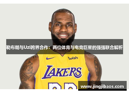 勒布朗与Uzi跨界合作：两位体育与电竞巨星的强强联合解析