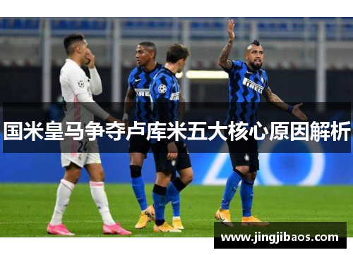 国米皇马争夺卢库米五大核心原因解析