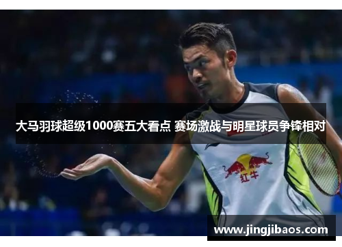 大马羽球超级1000赛五大看点 赛场激战与明星球员争锋相对