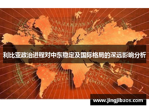 利比亚政治进程对中东稳定及国际格局的深远影响分析