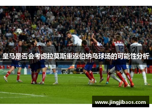 皇马是否会考虑拉莫斯重返伯纳乌球场的可能性分析