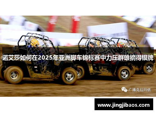诺艾莎如何在2025年亚洲脚车锦标赛中力压群雄摘得银牌