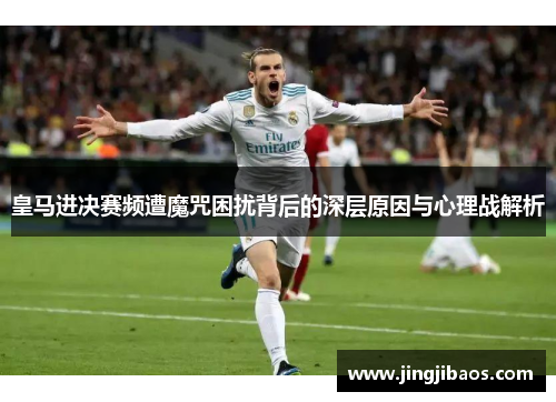 皇马进决赛频遭魔咒困扰背后的深层原因与心理战解析
