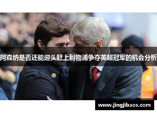 阿森纳是否还能迎头赶上利物浦争夺英超冠军的机会分析